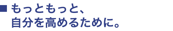 もっともっと、自分を高めるために。