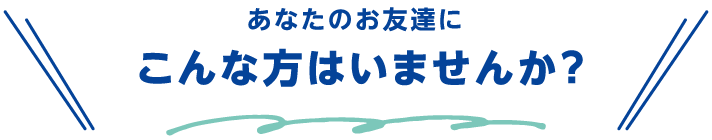 あなたのお友達にこんな方はいませんか？