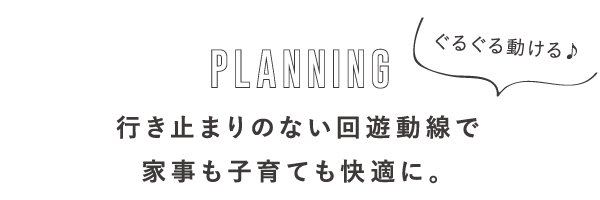 PLANNING ぐるぐる動ける♪行き止まりのない回遊動線で家事も子育ても快適に。