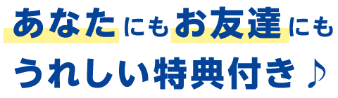 あなたにもお友達にもうれしい特典付き♪