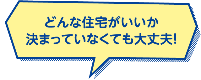どんな住宅がいいか決まっていなくても大丈夫！