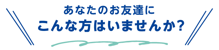 あなたのお友達にこんな方はいませんか？